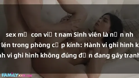sex mẹ con việt nam Sinh viên là nạn nhân của video quay lén trong phòng cấp kính: Hành vi ghi hình không đúng đắn đang gây tranh cãi lớn