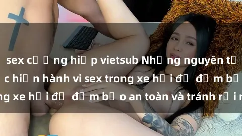sex cưỡng hiếp vietsub Những nguyên tắc cần nhớ khi thực hiện hành vi sex trong xe hơi để đảm bảo an toàn và tránh rủi ro.