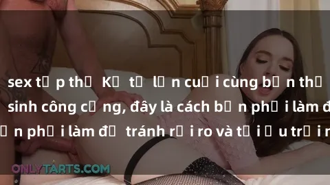 sex tập thể Kể từ lần cuối cùng bạn thực hành sex nhà vệ sinh công cộng, đây là cách bạn phải làm để tránh rủi ro và tối ưu trải nghiệm.