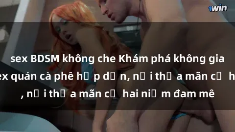 sex BDSM không che Khám phá không gian độc đáo tại sex quán cà phê hấp dẫn, nơi thỏa mãn cả hai niềm đam mê