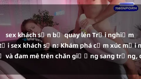 sex khách sạn bị quay lén Trải nghiệm đỉnh cao tình yêu tại sex khách sạn: Khám phá cảm xúc mới mẻ và đam mê trên chăn giường sang trọng, độc đáo, không giới hạn.