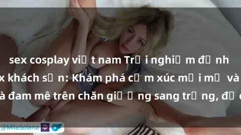 sex cosplay việt nam Trải nghiệm đỉnh cao tình yêu tại sex khách sạn: Khám phá cảm xúc mới mẻ và đam mê trên chăn giường sang trọng, độc đáo, không giới hạn.