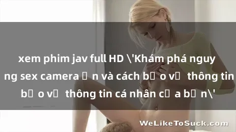xem phim jav full HD 'Khám phá nguy cơ của việc sử dụng sex camera ẩn và cách bảo vệ thông tin cá nhân của bạn'