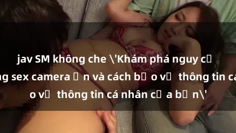 jav SM không che 'Khám phá nguy cơ của việc sử dụng sex camera ẩn và cách bảo vệ thông tin cá nhân của bạn'