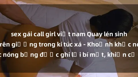 sex gái call girl việt nam Quay lén sinh viên làm tình ngay trên giường trong kí túc xá - Khoảnh khắc nóng bỏng được ghi lại bí mật, khiến cả trường học xôn xao.