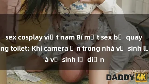 sex cosplay việt nam Bí mật sex bị quay lén trong toilet: Khi camera ẩn trong nhà vệ sinh lộ diện
