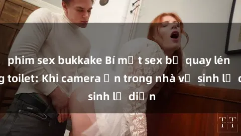 phim sex bukkake Bí mật sex bị quay lén trong toilet: Khi camera ẩn trong nhà vệ sinh lộ diện