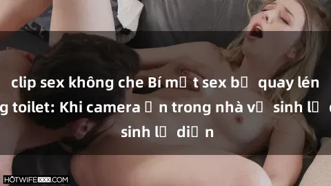 clip sex không che Bí mật sex bị quay lén trong toilet: Khi camera ẩn trong nhà vệ sinh lộ diện