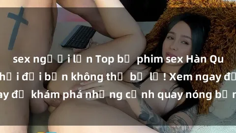 sex người lớn Top bộ phim sex Hàn Quốc hot nhất mọi thời đại bạn không thể bỏ lỡ! Xem ngay để khám phá những cảnh quay nóng bỏng, đầy nghẹt thở!