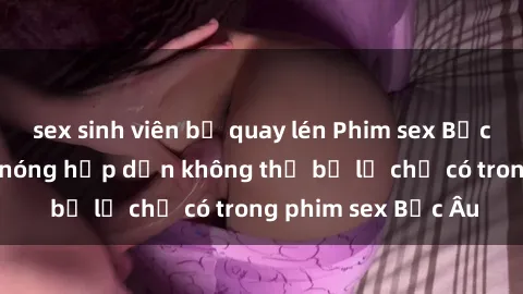 sex sinh viên bị quay lén Phim sex Bắc Âu: Những cảnh nóng hấp dẫn không thể bỏ lỡ chỉ có trong phim sex Bắc Âu