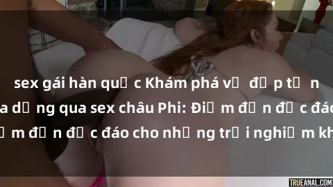 sex gái hàn quốc Khám phá vẻ đẹp tự nhiên và văn hóa đa dạng qua sex châu Phi: Điểm đến độc đáo cho những trải nghiệm khó quên