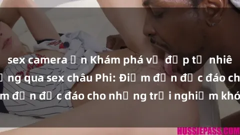 sex camera ẩn Khám phá vẻ đẹp tự nhiên và văn hóa đa dạng qua sex châu Phi: Điểm đến độc đáo cho những trải nghiệm khó quên