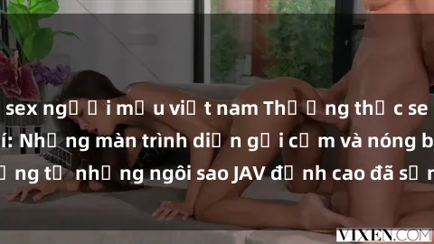 sex người mẫu việt nam Thưởng thức sex JAV idol miễn phí: Những màn trình diễn gợi cảm và nóng bỏng từ những ngôi sao JAV đỉnh cao đã sẵn sàng để bạn khám phá.