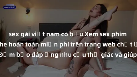 sex gái việt nam có bầu Xem sex phim Việt Nam không che hoàn toàn miễn phí trên trang web chất lượng cao. Đảm bảo đáp ứng nhu cầu thị giác và giúp thỏa mãn mong muốn của bạn.
