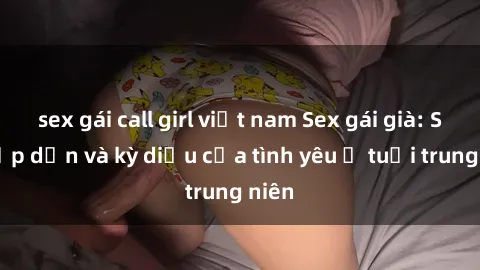 sex gái call girl việt nam Sex gái già: Sự hấp dẫn và kỳ diệu của tình yêu ở tuổi trung niên