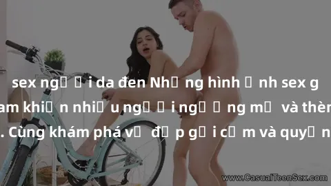 sex người da đen Những hình ảnh sex gái sinh viên Việt Nam khiến nhiều người ngưỡng mộ và thèm khát. Cùng khám phá vẻ đẹp gợi cảm và quyến rũ của những cô gái trẻ này.