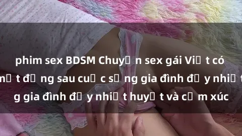 phim sex BDSM Chuyện sex gái Việt có chồng: Những bí mật đằng sau cuộc sống gia đình đầy nhiệt huyết và cảm xúc