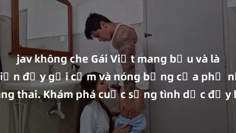 jav không che Gái Việt mang bầu và làm tình: Màn trình diễn đầy gợi cảm và nóng bỏng của phụ nữ mang thai. Khám phá cuộc sống tình dục đầy hấp dẫn và mới lạ của họ!