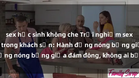 sex học sinh không che Trải nghiệm sex sinh viên sôi động trong khách sạn: Hành động nóng bỏng giữa đám đông, không ai bị bỏ lỡ