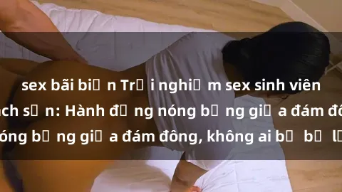 sex bãi biển Trải nghiệm sex sinh viên sôi động trong khách sạn: Hành động nóng bỏng giữa đám đông, không ai bị bỏ lỡ