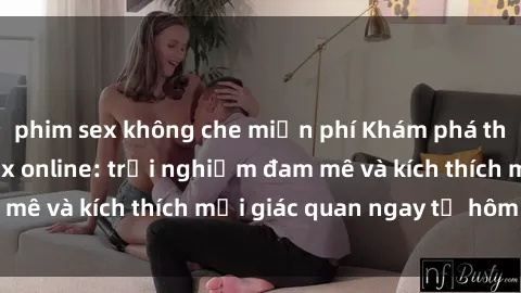 phim sex không che miễn phí Khám phá thế giới mới của sex online: trải nghiệm đam mê và kích thích mọi giác quan ngay từ hôm nay!