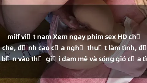 milf việt nam Xem ngay phim sex HD chất lượng cao không che, đỉnh cao của nghệ thuật làm tình, đưa bạn vào thế giới đam mê và sóng gió của tình yêu không giới hạn.