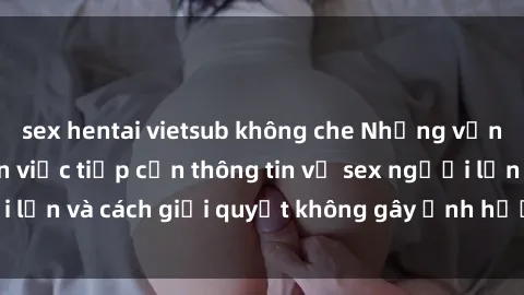 sex hentai vietsub không che Những vấn đề liên quan đến việc tiếp cận thông tin về sex người lớn và cách giải quyết không gây ảnh hưởng đến trẻ em
