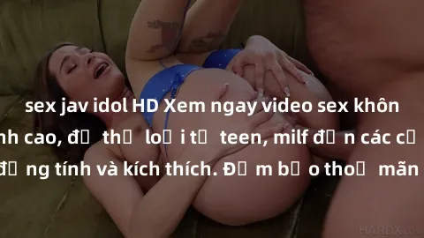 sex jav idol HD Xem ngay video sex không che miễn phí đỉnh cao, đủ thể loại từ teen, milf đến các cảnh quan hệ đồng tính và kích thích. Đảm bảo thoả mãn mọi khả năng kích thích của bạn!