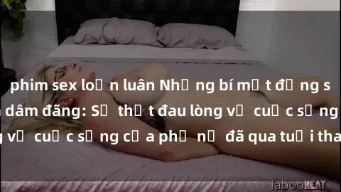phim sex loạn luân Những bí mật đằng sau vẻ ngoài gái già dâm đãng: Sự thật đau lòng về cuộc sống của phụ nữ đã qua tuổi thanh xuân