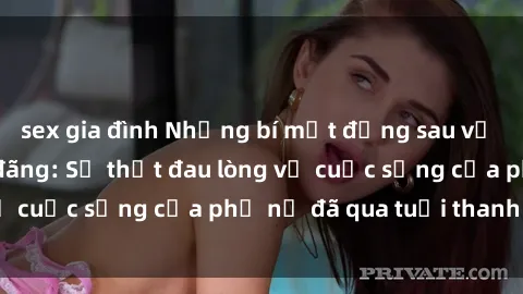 sex gia đình Những bí mật đằng sau vẻ ngoài gái già dâm đãng: Sự thật đau lòng về cuộc sống của phụ nữ đã qua tuổi thanh xuân