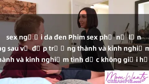 sex người da đen Phim sex phụ nữ lớn tuổi: Sức hút đằng sau vẻ đẹp trưởng thành và kinh nghiệm tình dục không giới hạn