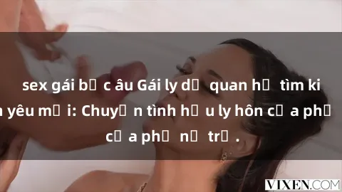 sex gái bắc âu Gái ly dị quan hệ tìm kiếm tình yêu mới: Chuyện tình hậu ly hôn của phụ nữ trẻ.