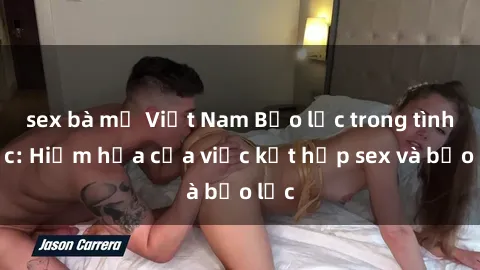 sex bà mẹ Việt Nam Bạo lực trong tình dục: Hiểm họa của việc kết hợp sex và bạo lực
