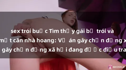 sex trói buộc Tìm thấy gái bị trói và bị hiếp dâm trong một căn nhà hoang: Vụ án gây chấn động xã hội đang được điều tra vào.