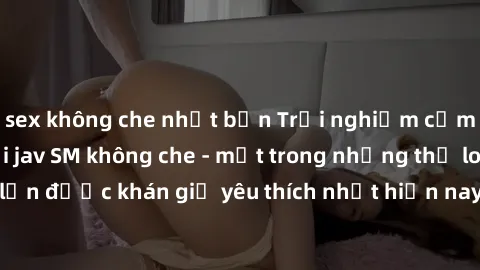 sex không che nhật bản Trải nghiệm cảm xúc thăng hoa với jav SM không che - một trong những thể loại phim người lớn được khán giả yêu thích nhất hiện nay. Đảm bảo đem lại sự hấp dẫn, kích thích tối đa
