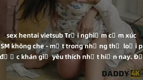 sex hentai vietsub Trải nghiệm cảm xúc thăng hoa với jav SM không che - một trong những thể loại phim người lớn được khán giả yêu thích nhất hiện nay. Đảm bảo đem lại sự hấp dẫn, kích thích tối đa cho
