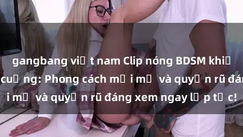gangbang việt nam Clip nóng BDSM khiến người xem phát cuồng: Phong cách mới mẻ và quyến rũ đáng xem ngay lập tức!