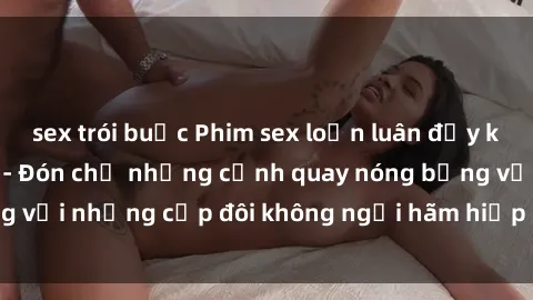 sex trói buộc Phim sex loạn luân đầy kích thích không che - Đón chờ những cảnh quay nóng bỏng với những cặp đôi không ngại hãm hiếp gia đình trong lòng
