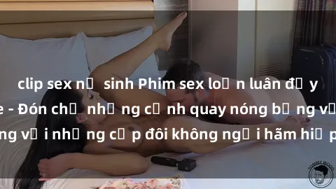 clip sex nữ sinh Phim sex loạn luân đầy kích thích không che - Đón chờ những cảnh quay nóng bỏng với những cặp đôi không ngại hãm hiếp gia đình trong lòng