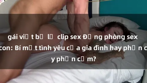 gái việt bị lộ clip sex Động phòng sex mẹ con: Bí mật tình yêu của gia đình hay phản cảm?