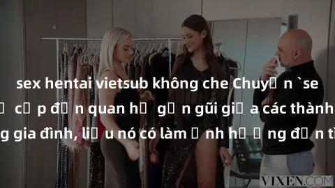 sex hentai vietsub không che Chuyện `sex anh em ruột` - Đề cập đến quan hệ gần gũi giữa các thành viên trong gia đình, liệu nó có làm ảnh hưởng đến tình cảm gia đình hay không?
