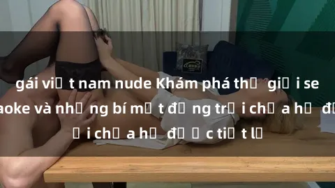 gái việt nam nude Khám phá thế giới sex quán karaoke và những bí mật động trời chưa hề được tiết lộ