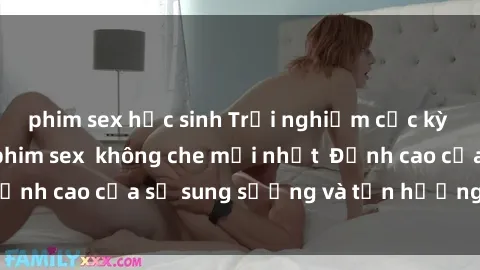 phim sex học sinh Trải nghiệm cực kỳ nóng bỏng trong phim sex  không che mới nhất  Đỉnh cao của sự sung sướng và tận hưởng chân thật