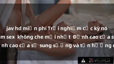 jav hd miễn phí Trải nghiệm cực kỳ nóng bỏng trong phim sex  không che mới nhất  Đỉnh cao của sự sung sướng và tận hưởng chân thật