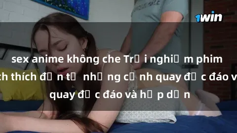 sex anime không che Trải nghiệm phim sex : Sự kích thích đến từ những cảnh quay độc đáo và hấp dẫn