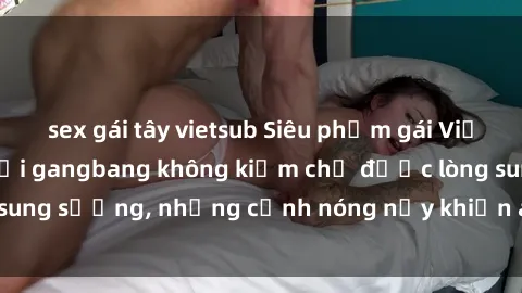 sex gái tây vietsub Siêu phẩm gái Việt tham gia trong buổi gangbang không kiềm chế được lòng sung sướng, những cảnh nóng nảy khiến ai cũng phải mãn nhãn