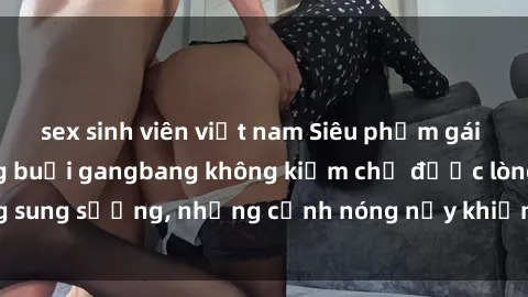 sex sinh viên việt nam Siêu phẩm gái Việt tham gia trong buổi gangbang không kiềm chế được lòng sung sướng, những cảnh nóng nảy khiến ai cũng phải mãn nhãn