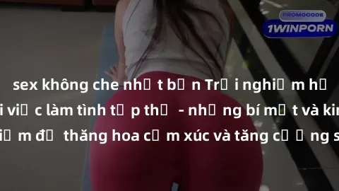sex không che nhật bản Trải nghiệm hứng khởi cùng với việc làm tình tập thể - những bí mật và kinh nghiệm để thăng hoa cảm xúc và tăng cường sự gắn kết trong mối quan hệ