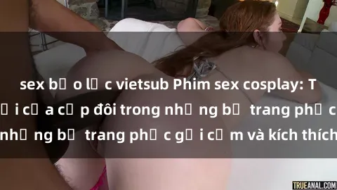sex bạo lực vietsub Phim sex cosplay: Trải nghiệm tuyệt vời của cặp đôi trong những bộ trang phục gợi cảm và kích thích