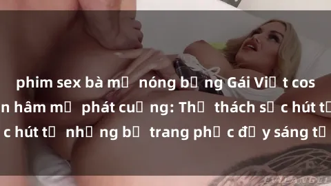 phim sex bà mẹ nóng bỏng Gái Việt cosplay sexy khiến fan hâm mộ phát cuồng: Thử thách sức hút từ những bộ trang phục đầy sáng tạo và quyến rũ!